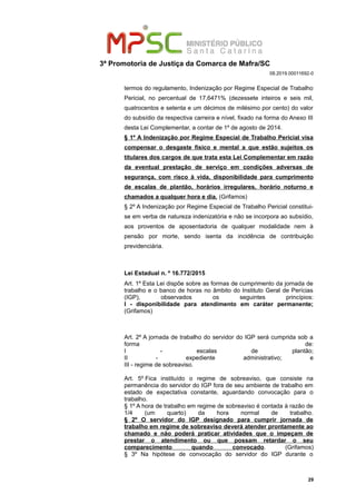 3ª Promotoria de Justiça da Comarca de Mafra/SC
08.2019.00011692-0
termos do regulamento, Indenização por Regime Especial de Trabalho
Pericial, no percentual de 17,6471% (dezessete inteiros e seis mil,
quatrocentos e setenta e um décimos de milésimo por cento) do valor
do subsídio da respectiva carreira e nível, fixado na forma do Anexo III
desta Lei Complementar, a contar de 1º de agosto de 2014.
§ 1º A Indenização por Regime Especial de Trabalho Pericial visa
compensar o desgaste físico e mental a que estão sujeitos os
titulares dos cargos de que trata esta Lei Complementar em razão
da eventual prestação de serviço em condições adversas de
segurança, com risco à vida, disponibilidade para cumprimento
de escalas de plantão, horários irregulares, horário noturno e
chamados a qualquer hora e dia. (Grifamos)
§ 2º A Indenização por Regime Especial de Trabalho Pericial constitui-
se em verba de natureza indenizatória e não se incorpora ao subsídio,
aos proventos de aposentadoria de qualquer modalidade nem à
pensão por morte, sendo isenta da incidência de contribuição
previdenciária.
Lei Estadual n. º 16.772/2015
Art. 1º Esta Lei dispõe sobre as formas de cumprimento da jornada de
trabalho e o banco de horas no âmbito do Instituto Geral de Perícias
(IGP), observados os seguintes princípios:
I - disponibilidade para atendimento em caráter permanente;
(Grifamos)
Art. 2º A jornada de trabalho do servidor do IGP será cumprida sob a
forma de:
I - escalas de plantão;
II - expediente administrativo; e
III - regime de sobreaviso.
Art. 5º Fica instituído o regime de sobreaviso, que consiste na
permanência do servidor do IGP fora de seu ambiente de trabalho em
estado de expectativa constante, aguardando convocação para o
trabalho.
§ 1º A hora de trabalho em regime de sobreaviso é contada à razão de
1/4 (um quarto) da hora normal de trabalho.
§ 2º O servidor do IGP designado para cumprir jornada de
trabalho em regime de sobreaviso deverá atender prontamente ao
chamado e não poderá praticar atividades que o impeçam de
prestar o atendimento ou que possam retardar o seu
comparecimento quando convocado. (Grifamos)
§ 3º Na hipótese de convocação do servidor do IGP durante o
29
 