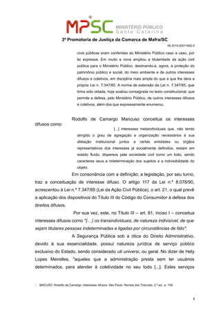 3ª Promotoria de Justiça da Comarca de Mafra/SC
08.2019.00011692-0
civis públicas eram conferidas ao Ministério Público caso a caso, por
lei expressa. Em muito a nova ampliou a titularidade da ação civil
pública para o Ministério Público, destinando-a, agora, à proteção do
patrimônio público e social, do meio ambiente e de outros interesses
difusos e coletivos, em disciplina mais ampla do que a que lhe dera a
própria Lei n. 7.347/85. A norma de extensão da Lei n. 7.347/85, que
tinha sido vetada, hoje acabou consagrada no texto constitucional, que
permite a defesa, pelo Ministério Público, de outros interesses difusos
e coletivos, além dos que expressamente enumerou.
Rodolfo de Camargo Mancuso conceitua os interesses
difusos como:
[...] interesses metaindividuais que, não tendo
atingido o grau de agregação e organização necessários à sua
afetação institucional juntos a certas entidades ou órgãos
representativos dos interesses já socialmente definidos, restam em
estado fluído, dispersos pela sociedade civil como um todo, sendo
caracteres seus a indeterminação dos sujeitos e a indivisibilidade do
objeto.:
Em consonância com a definição, a legislação, por seu turno,
traz a conceituação de interesse difuso. O artigo 117 da Lei n.º 8.078/90,
acrescentou à Lei n.º 7.347/85 (Lei da Ação Civil Pública), o art. 21, o qual prevê
a aplicação dos dispositivos do Título III do Código do Consumidor à defesa dos
direitos difusos.
Por sua vez, este, no Título III – art. 81, inciso I – conceitua
interesses difusos como "(…) os transindividuais, de natureza indivisível, de que
sejam titulares pessoas indeterminadas e ligadas por circunstâncias de fato".
A Segurança Pública sob a ótica do Direito Administrativo,
devido à sua essencialidade, possui natureza jurídica de serviço público
exclusivo do Estado, sendo considerado uti universi, ou geral. No dizer de Hely
Lopes Meirelles, "aqueles que a administração presta sem ter usuários
determinados, para atender à coletividade no seu todo [...]. Estes serviços
: MACUSO, Rodolfo de Camargo. Interesses difusos, São Paulo: Revista dos Tribunais, 2.ª ed., p. 109.
3
 