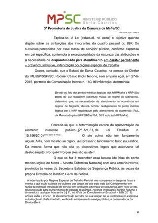 3ª Promotoria de Justiça da Comarca de Mafra/SC
08.2019.00011692-0
Explica-se. A Lei (estadual, no caso) é objetiva quando
dispõe sobre as atribuições dos integrantes do quadro pessoal do IGP. Os
subsidios percebidos por essa classe de servidor público, conforme expresso
em Lei específica, contempla a excepcionalidade da natureza das atribuições e
a necessidade de disponibilidade para atendimento em caráter permanente
– prevendo, inclusive, indenização por regime especial de trabalho
Ocorre, contudo, que o Estado de Santa Catarina, na pessoa do Diretor
do IML/IGP/SSP/SC, Rodinei Cássio Bricki Tenorio, sem amparo legal, em 27-6-
2016, por meio da Comunicação Interna n. 180/16/imldireção, determinou:
Devido ao fato dos peritos médicos legistas dos NRP Mafra e NRP São
Bento do Sul realizarem cobertura mútua de regime de sobreaviso,
determino que, na necessidade de atendimento de ocorrência em
regime de flagrante, deverá ocorrer desligamento do perito médico
legista até o NRP responsável pelo atendimento da ocorrência (PML
de Mafra indo para NRP SBS e PML SBS indo ao NRP Mafra).
Perceba-se que a determinação carece da apresentação do
elemento interesse público (§2º, Art. 31, da Lei Estadual n.
15.156/2010)ública sadia e eficaz.
O ato acima não tem fundamento
algum. Aliás, nem mesmo se dignou a expressar o fundamento fático ou jurídico.
Da mesma forma que não cita os dispositivos legais que autorizaria tal
deslocamento. Por quê? Porque eles não existem.
O que se faz é preencher essa lacuna (de folga do perito
médico-legista de Mafra – Alberto Tadamitsu Namazu) com atos administrativos,
provindos às vezes da Secretaria Estadual de Segurança Pública, às vezes da
própria Diretoria do Instituto Geral de Perícia.
A Indenização por Regime Especial de Trabalho Pericial visa compensar o desgaste físico e
mental a que estão sujeitos os titulares dos cargos de que trata esta Lei Complementar em
razão da eventual prestação de serviço em condições adversas de segurança, com risco à vida,
disponibilidade para cumprimento de escalas de plantão, horários irregulares, horário noturno e
chamados a qualquer hora e dia ( § 1º, art. 6º da Lei Complementar Estadual n. 610/ 2013):
ública sadia e eficaz. O afastamento do servidor de sua lotação só se verificará com expressa
autorização do chefe imediato, verificado o interesse do serviço público, e com anuência do
Diretor-Geral.
31
 