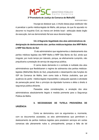 3ª Promotoria de Justiça da Comarca de Mafra/SC
08.2019.00011692-0
Insurge-se destacar que, o intuito dessa peça vestibular não
é penalizar o perito médico-legista de Mafra, até porque, do que foi apurado no
decorrer no Inquérito Civil, ao menos em âmbito local - atribuição deste órgão
de execução, tem-se demonstrado fiel aos seus deveres legais.
5.6. A flagrante ilegalidade dos atos administrativos de
designação de deslocamento dos peritos médicos-legistas dos NRP Mafra
e NRP São Bento do Sul:
O ato administrativo que regulamentou o deslocamento dos
peritos médicos legistas dos NRP Mafra e NRP São Bento do Sul, ainda que
irregular, por muito tempo por tolerado, porque, se efetivamente cumprido, não
prejudicaria a prestação de serviço de segurança pública.
O cerne desta demanda é o combate à nulidade dos atos
administrativos que flexibilizaram o regime de sobreaviso dos peritos médicos-
legistas (Mafra/São Bento do Sul), prejudicando o desempenho das funções do
IGP da Comarca de Mafra, bem como toda a Polícia Judiciária, que por
ausência do perito médico-legista impossibilita o adequado aparato à atividade
de persecução penal, fere o princípio da dignidade humana e afeta o direito à
segurança pública eficiente.
Passadas estas considerações, a anulação dos atos
administrativos absolutamente ilegais é medida premente para a Segurança
Pública de Mafra.
6. NECESSIDADE DE TUTELA PROVISÓRIA DE
URGÊNCIA
Como se demonstrou com os argumentos e, mormente,
com os documentos acostados, os atos administrativos que permitiram o
deslocamento de peritos médicos legistas para prestarem serviços em outras
comarcas são plenamente nulos e, principalmente, porque a falta de tal
32
 