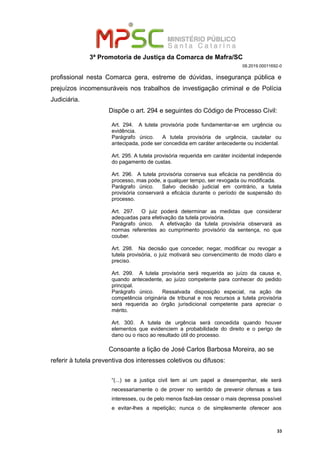 3ª Promotoria de Justiça da Comarca de Mafra/SC
08.2019.00011692-0
profissional nesta Comarca gera, estreme de dúvidas, insegurança pública e
prejuízos incomensuráveis nos trabalhos de investigação criminal e de Polícia
Judiciária.
Dispõe o art. 294 e seguintes do Código de Processo Civil:
Art. 294. A tutela provisória pode fundamentar-se em urgência ou
evidência.
Parágrafo único. A tutela provisória de urgência, cautelar ou
antecipada, pode ser concedida em caráter antecedente ou incidental.
Art. 295. A tutela provisória requerida em caráter incidental independe
do pagamento de custas.
Art. 296. A tutela provisória conserva sua eficácia na pendência do
processo, mas pode, a qualquer tempo, ser revogada ou modificada.
Parágrafo único. Salvo decisão judicial em contrário, a tutela
provisória conservará a eficácia durante o período de suspensão do
processo.
Art. 297. O juiz poderá determinar as medidas que considerar
adequadas para efetivação da tutela provisória.
Parágrafo único. A efetivação da tutela provisória observará as
normas referentes ao cumprimento provisório da sentença, no que
couber.
Art. 298. Na decisão que conceder, negar, modificar ou revogar a
tutela provisória, o juiz motivará seu convencimento de modo claro e
preciso.
Art. 299. A tutela provisória será requerida ao juízo da causa e,
quando antecedente, ao juízo competente para conhecer do pedido
principal.
Parágrafo único. Ressalvada disposição especial, na ação de
competência originária de tribunal e nos recursos a tutela provisória
será requerida ao órgão jurisdicional competente para apreciar o
mérito.
Art. 300. A tutela de urgência será concedida quando houver
elementos que evidenciem a probabilidade do direito e o perigo de
dano ou o risco ao resultado útil do processo.
Consoante a lição de José Carlos Barbosa Moreira, ao se
referir à tutela preventiva dos interesses coletivos ou difusos:
“(...) se a justiça civil tem aí um papel a desempenhar, ele será
necessariamente o de prover no sentido de prevenir ofensas a tais
interesses, ou de pelo menos fazê-las cessar o mais depressa possível
e evitar-lhes a repetição; nunca o de simplesmente oferecer aos
33
 