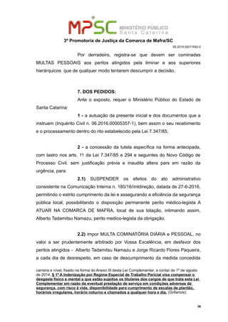 3ª Promotoria de Justiça da Comarca de Mafra/SC
08.2019.00011692-0
Por derradeiro, registra-se que devem ser cominadas
MULTAS PESSOAIS aos peritos atingidos pela liminar e aos superiores
hierárquicos que de qualquer modo tentarem descumprir a decisão.
7. DOS PEDIDOS:
Ante o exposto, requer o Ministério Público do Estado de
Santa Catarina:
1 - a autuação da presente inicial e dos documentos que a
instruem (Inquérito Civil n. 06.2016.00005357-1), bem assim o seu recebimento
e o processamento dentro do rito estabelecido pela Lei 7.347/85;
2 - a concessão da tutela específica na forma antecipada,
com lastro nos arts. 11 da Lei 7.347/85 e 294 e seguintes do Novo Código de
Processo Civil, sem justificação prévia e inaudita altera pars em razão da
urgência, para:
2.1) SUSPENDER os efeitos do ato administrativo
consistente na Comunicação Interna n. 180/16/imldireção, datada de 27-6-2016,
permitindo o estrito cumprimento da lei e assegurando a eficiência da segurança
pública local, possibilitando o disposição permanente perito médico-legista A
ATUAR NA COMARCA DE MAFRA, local de sua lotação, intimando assim,
Alberto Tadamitsu Namazu, perito medico-legista da obrigação.
2.2) impor MULTA COMINATÓRIA DIÁRIA e PESSOAL, no
valor a ser prudentemente arbitrado por Vossa Excelência, em desfavor dos
peritos atingidos - Alberto Tadamitsu Namazu e Jorge Ricardo Flores Paqueira,
a cada dia de desrespeito, em caso de descumprimento da medida concedida
carreira e nível, fixado na forma do Anexo III desta Lei Complementar, a contar de 1º de agosto
de 2014. § 1º A Indenização por Regime Especial de Trabalho Pericial visa compensar o
desgaste físico e mental a que estão sujeitos os titulares dos cargos de que trata esta Lei
Complementar em razão da eventual prestação de serviço em condições adversas de
segurança, com risco à vida, disponibilidade para cumprimento de escalas de plantão,
horários irregulares, horário noturno e chamados a qualquer hora e dia. (Grifamos)
36
 
