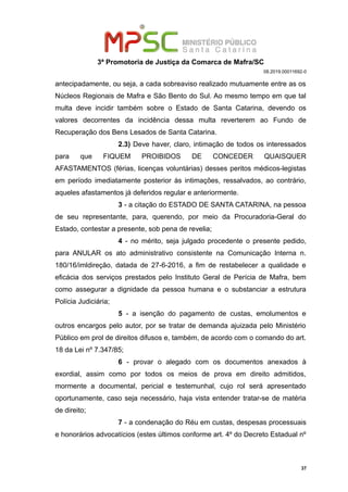 3ª Promotoria de Justiça da Comarca de Mafra/SC
08.2019.00011692-0
antecipadamente, ou seja, a cada sobreaviso realizado mutuamente entre as os
Núcleos Regionais de Mafra e São Bento do Sul. Ao mesmo tempo em que tal
multa deve incidir também sobre o Estado de Santa Catarina, devendo os
valores decorrentes da incidência dessa multa reverterem ao Fundo de
Recuperação dos Bens Lesados de Santa Catarina.
2.3) Deve haver, claro, intimação de todos os interessados
para que FIQUEM PROIBIDOS DE CONCEDER QUAISQUER
AFASTAMENTOS (férias, licenças voluntárias) desses peritos médicos-legistas
em período imediatamente posterior às intimações, ressalvados, ao contrário,
aqueles afastamentos já deferidos regular e anteriormente.
3 - a citação do ESTADO DE SANTA CATARINA, na pessoa
de seu representante, para, querendo, por meio da Procuradoria-Geral do
Estado, contestar a presente, sob pena de revelia;
4 - no mérito, seja julgado procedente o presente pedido,
para ANULAR os ato administrativo consistente na Comunicação Interna n.
180/16/imldireção, datada de 27-6-2016, a fim de restabelecer a qualidade e
eficácia dos serviços prestados pelo Instituto Geral de Perícia de Mafra, bem
como assegurar a dignidade da pessoa humana e o substanciar a estrutura
Polícia Judiciária;
5 - a isenção do pagamento de custas, emolumentos e
outros encargos pelo autor, por se tratar de demanda ajuizada pelo Ministério
Público em prol de direitos difusos e, também, de acordo com o comando do art.
18 da Lei nº 7.347/85;
6 - provar o alegado com os documentos anexados à
exordial, assim como por todos os meios de prova em direito admitidos,
mormente a documental, pericial e testemunhal, cujo rol será apresentado
oportunamente, caso seja necessário, haja vista entender tratar-se de matéria
de direito;
7 - a condenação do Réu em custas, despesas processuais
e honorários advocatícios (estes últimos conforme art. 4º do Decreto Estadual nº
37
 
