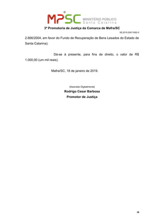 3ª Promotoria de Justiça da Comarca de Mafra/SC
08.2019.00011692-0
2.666/2004, em favor do Fundo de Recuperação de Bens Lesados do Estado de
Santa Catarina);
Dá-se à presente, para fins de direito, o valor de R$
1.000,00 (um mil reais).
Mafra/SC, 18 de janeiro de 2019.
[Assinado Digitalmente]
Rodrigo Cesar Barbosa
Promotor de Justiça
38
 