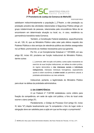 3ª Promotoria de Justiça da Comarca de Mafra/SC
08.2019.00011692-0
satisfazem indiscriminadamente a população [...]"2
Assim, a não prestação ou
prestação precária das atividades relacionadas à Segurança Pública atinge um
grupo indeterminado de pessoas, relacionadas pela circunstância fática de se
encontrarem em determinada situação ou local, ou, in casu, residência ou
permanência transitória nesta Comarca.
Também, a Constituição Federal estabelece, especificamente
no art. 129, III, que ao Ministério Público cabe zelar pelo efetivo respeito dos
Poderes Públicos e dos serviços de relevância pública aos direitos assegurados
na Lei Maior, promovendo as medidas necessárias para sua garantia.
Por fim, a Lei Complementar Estadual n.º 197/2000, em seu
artigo 82, inciso XII, proclama ser função institucional do Ministério Público,
dentre outras:
[...] promover, além da ação civil pública, outras ações necessárias ao
exercício de suas funções institucionais, em defesa da ordem jurídica,
do regime democrático e dos interesses sociais e individuais
indisponíveis, interesses individuais homogêneos, especialmente
quanto à ordem econômica, à ordem social, ao patrimônio cultural, à
probidade administrativa e ao meio ambiente.
Indiscutível, portanto, a legitimidade do Ministério Público
para atuar na defesa da probidade administrativa.
2. DA COMPETÊNCIA:
A Lei Federal nº 7.347/85 estabeleceu como critério para
fixação da competência, em sede de ação civil pública, o foro do local onde
ocorrer o dano (artigo 2º).
Paralelamente, o Código de Processo Civil (artigo 53, inciso
III, letra "d") dispõe taxativamente que "é competente o foro do lugar onde a
obrigação deve ser satisfeita para a ação em que se lhe exigir o cumprimento".
2 MEIRELLES, Hely Lopes. Direito Administrativo Brasileiro, São Paulo: Revista dos Tribunais, 13.ª ed, p. 271.
4
 