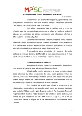 3ª Promotoria de Justiça da Comarca de Mafra/SC
08.2019.00011692-0
Ao determinar que a competência para o julgamento de ação
civil pública é funcional do foro local do dano, desejou o legislador definir tal
competência como absoluta, ou seja, indeclinável.
Com efeito, totalmente claro e pacífico que o Juízo de
primeiro grau é o competente para processar e julgar, em sede de ação civil
pública, as ocorrências de danos endereçados aos interesses coletivos e
difusos, como é o caso sub judice.
Conforme demonstrar-se-á adiante, busca-se com a presente
demanda a tutela do direito difuso dos cidadãos mafrenses, razão pela qual o
Foro da Comarca de Mafra, local dos fatos e atento à realidade social, mostra-
se o Juízo funcionalmente competente para o deslinde do feito.
É competente para apreciação da presente demanda,
portanto, o Juízo da Comarca de Mafra/SC e, mais especificamente, a 2ª Vara
Cível, em que tramitam as ações envolvendo a Fazenda Pública.
3. DA LEGITIMIDADE PASSIVA:
A responsabilidade do requerido e sua posição figurando no
polo passivo da presente ação são também inquestionáveis.
A legitimação passiva estende-se a todos os responsáveis
pelas situações ou fatos ensejadores da ação, sejam pessoas físicas ou
jurídicas, inclusive a Administração Pública, porque tanto essa como aquelas
podem infringir normas de Direito material protetoras dos interesses vitais da
sociedade, expondo-se ao controle judicial de suas condutas.
Ora, inegável ser a segurança pública e os serviços a ela
relacionados, a exemplo da persecução penal, como são aqueles prestados
pelo Instituto Médico Legal e pelo Departamento de Administração Prisional,
responsabilidade legal do Poder Executivo do Estado de Santa Catarina, nos
termos do que preceituam os arts. 144, inciso I, e §§ 4.º, 5.º e 6.º, da
Constituição Federal, e artigos 105 e 106 da Constituição do Estado de Santa
Catarina.
5
 