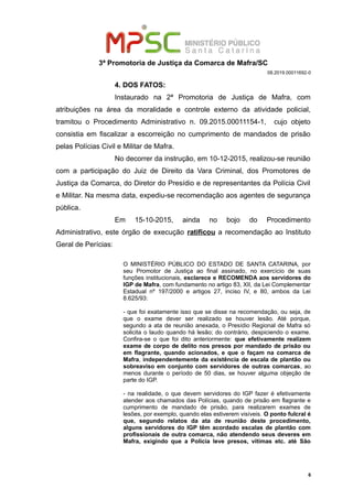 3ª Promotoria de Justiça da Comarca de Mafra/SC
08.2019.00011692-0
4. DOS FATOS:
Instaurado na 2ª Promotoria de Justiça de Mafra, com
atribuições na área da moralidade e controle externo da atividade policial,
tramitou o Procedimento Administrativo n. 09.2015.00011154-1, cujo objeto
consistia em fiscalizar a escorreição no cumprimento de mandados de prisão
pelas Polícias Civil e Militar de Mafra.
No decorrer da instrução, em 10-12-2015, realizou-se reunião
com a participação do Juiz de Direito da Vara Criminal, dos Promotores de
Justiça da Comarca, do Diretor do Presídio e de representantes da Polícia Civil
e Militar. Na mesma data, expediu-se recomendação aos agentes de segurança
pública.
Em 15-10-2015, ainda no bojo do Procedimento
Administrativo, este órgão de execução ratificou a recomendação ao Instituto
Geral de Perícias:
O MINISTÉRIO PÚBLICO DO ESTADO DE SANTA CATARINA, por
seu Promotor de Justiça ao final assinado, no exercício de suas
funções institucionais, esclarece e RECOMENDA aos servidores do
IGP de Mafra, com fundamento no artigo 83, XII, da Lei Complementar
Estadual nº 197/2000 e artigos 27, inciso IV, e 80, ambos da Lei
8.625/93:
- que foi exatamente isso que se disse na recomendação, ou seja, de
que o exame dever ser realizado se houver lesão. Até porque,
segundo a ata de reunião anexada, o Presídio Regional de Mafra só
solicita o laudo quando há lesão; do contrário, despiciendo o exame.
Confira-se o que foi dito anteriormente: que efetivamente realizem
exame de corpo de delito nos presos por mandado de prisão ou
em flagrante, quando acionados, e que o façam na comarca de
Mafra, independentemente da existência de escala de plantão ou
sobreaviso em conjunto com servidores de outras comarcas, ao
menos durante o período de 50 dias, se houver alguma objeção de
parte do IGP.
- na realidade, o que devem servidores do IGP fazer é efetivamente
atender aos chamados das Polícias, quando de prisão em flagrante e
cumprimento de mandado de prisão, para realizarem exames de
lesões, por exemplo, quando elas estiverem visíveis. O ponto fulcral é
que, segundo relatos da ata de reunião deste procedimento,
alguns servidores do IGP têm acordado escalas de plantão com
profissionais de outra comarca, não atendendo seus deveres em
Mafra, exigindo que a Polícia leve presos, vítimas etc. até São
6
 