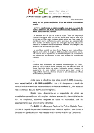 3ª Promotoria de Justiça da Comarca de Mafra/SC
08.2019.00011692-0
Bento do Sul, para exemplificar, o que se mostrar inadmissível
pela lei.
- portanto, reafirma-se a recomendação para que os casos de
plantão ocorridos em Mafra sejam efetivamente atendidos e em
Mafra, e não em outra comarca.
- o servidor do IGP (ou de qualquer outro Órgão da Segurança
Pública) que exerce suas funções em Mafra deve praticar seus atos
funcionais em Mafra para os casos locais, ainda que haja escala de
plantão com outros profissionais. Assim, quem quer que seja acionado
deve atender em Mafra. É parte das atribuições do cargo labutar em
plantão ou sobreaviso no local dos fatos, havendo, salvo engano, até
acréscimo de remuneração para isso.
- a autoridade policial não deve lavrar flagrante sem materialidade,
diga-se, sem exame de corpo de delito ou outro meio admitido por lei.
Em caso de recusa injustificada de atendimento pelo IGP, o caso deve
ser comunicado ao Ministério Público para análise das providências
cabíveis.
(...)
Eventual não acatamento da presente recomendação, ou, ainda,
ausência de informação sobre qualquer outra decisão por parte de
Vossa Senhoria dentro do prazo estipulado, poderá resultar no
ajuizamento da ação judicial competente para fazer cessar a
irregularidade noticiada, além da tomada de providências nas esferas
de fiscalização pertinentes.
Após, dada a relevância dos fatos, em 20-7-2016, instaurou-
se o Inquérito Civil n. 06.2016.00005357-1, com o fito de apurar a omissão do
Instituto Geral de Perícias nos Plantões na Comarca de Mafra/SC, em especial
nas ocorrências de Auto de Prisão em Flagrante.
Desde logo, determinou-se a expedição de ofício às
autoridades que detêm as informações relativas ao exercício das atividades do
IGP. Na sequência, sobreveio resposta de todos os notificados, com os
esclarecimentos que entenderam pertinentes.
Em 4-8-2016, o Delegado Regional de Polícia, Rafaello Ross,
noticiou o regime de plantão e sobreaviso dos médicos legistas, bem como a
omissão dos peritos lotados nas cidades de São Bento do Sul e de Canoinhas:
7
 