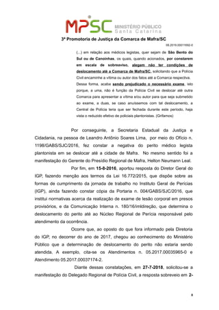 3ª Promotoria de Justiça da Comarca de Mafra/SC
08.2019.00011692-0
(...) em relação aos médicos legistas, quer sejam de São Bento do
Sul ou de Canoinhas, os quais, quando acionados, por constarem
em escala de sobreaviso, alegam não ter condições de
deslocamento até a Comarca de Mafra/SC, solicitando que a Polícia
Civil encaminhe a vítima ou autor dos fatos até a Comarca respectiva.
Dessa forma, acaba sendo prejudicado o necessário exame, isto
porque, a uma, não é função da Polícia Civil se deslocar até outra
Comarca para apresentar a vítima e/ou autor para que seja submetido
ao exame, a duas, se caso anuíssemos com tal deslocamento, a
Central de Polícia teria que ser fechada durante este período, haja
vista o reduzido efetivo de policiais plantonistas. (Grifamos)
Por conseguinte, a Secretaria Estadual da Justiça e
Cidadania, na pessoa de Leandro Antônio Soares Lima, por meio do Ofício n.
1198/GABS/SJC/2016, fez constar a negativa do perito médico legista
plantonista em se deslocar até a cidade de Mafra. No mesmo sentido foi a
manifestação do Gerente do Presídio Regional de Mafra, Helton Neumann Leal.
Por fim, em 15-8-2016, aportou resposta do Diretor Geral do
IGP, fazendo menção aos termos da Lei 16.772/2015, que dispõe sobre as
formas de cumprimento da jornada de trabalho no Instituto Geral de Perícias
(IGP), ainda fazendo constar cópia da Portaria n. 004/GABS/SJC/2016, que
institui normativas acerca da realização de exame de lesão corporal em presos
provisórios, e da Comunicação Interna n. 180/16/imldireção, que determina o
deslocamento do perito até ao Núcleo Regional de Perícia responsável pelo
atendimento da ocorrência.
Ocorre que, ao oposto do que fora informado pela Diretoria
do IGP, no decorrer do ano de 2017, chegou ao conhecimento do Ministério
Público que a determinação de deslocamento do perito não estaria sendo
atendida. A exemplo, cita-se os Atendimentos n. 05.2017.00035965-0 e
Atendimento 05.2017.00037174-2.
Diante dessas constatações, em 27-7-2018, solicitou-se a
manifestação do Delegado Regional de Polícia Civil, a resposta sobreveio em 2-
8
 