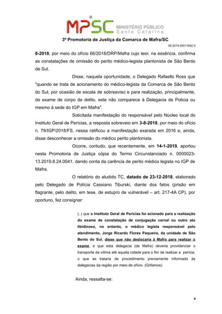 3ª Promotoria de Justiça da Comarca de Mafra/SC
08.2019.00011692-0
8-2018, por meio do ofício 66/2018/DRP/Mafra cujo teor, na essência, confirma
as constatações de omissão do perito médico-legista plantonista de São Bento
de Sul.
Disse, naquela oportunidade, o Delegado Rafaello Ross que
"quando se trata de acionamento do médico-legista da Comarca de São Bento
do Sul, por ocasião de escala de sobreaviso e para realização, principalmente,
de exame de corpo de delito, este não comparece à Delegacia de Policia ou
mesmo à sede do IGP em Mafra".
Solicitada manifestação do responsável pelo Núcleo local do
Instituto Geral de Perícias, a resposta sobreveio em 3-8-2018, por meio do ofício
n. 79/IGP/2018/FS, nessa ratificou a manifestação exarada em 2016 e, ainda,
disse desconhecer a omissão do médico perito plantonista.
Ocorre, contudo, que recentemente, em 14-1-2019, aportou
nesta Promotoria de Justiça cópia do Termo Circunstanciado n. 0000023-
13.2019.8.24.0041, dando conta da carência de perito médico legista no IGP de
Mafra.
O relatório do aludido TC, datado de 23-12-2018, elaborado
pelo Delegado de Polícia Cassiano Tiburski, diante dos fatos (prisão em
flagrante, pelo delito, em tese, de estupro de vulnerável – art. 217-4A CP), por
oportuno, fez consignar:
(..) que o Instituto Geral de Perícias foi acionado para a realização
do exame de constatação de conjugação carnal ou outro ato
libidinoso, no entanto, o médico legista responsável pelo
atendimento, Jorge Ricardo Flores Paqueira, da unidade de São
Bento do Sul, disse que não deslocaria à Mafra para realizar o
exame, e que esta delegacia (de Mafra) deveria providenciar o
transporte da vítima até aquela cidade para o fim de realizar a perícia,
o que se trataria de procedimento previamente informado às
delegacias da região por meio de ofício. (Grifamos)
Ainda, ressalta-se:
9
 