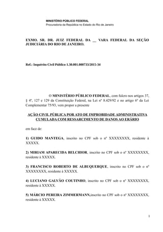 MINISTÉRIO PÚBLICO FEDERAL
Procuradoria da República no Estado do Rio de Janeiro
EXMO. SR. DR. JUIZ FEDERAL DA __ VARA FEDERAL DA SEÇÃO
JUDICIÁRIA DO RIO DE JANEIRO.
Ref.: Inquérito Civil Público 1.30.001.000733/2015-34
O MINISTÉRIO PÚBLICO FEDERAL, com fulcro nos artigos 37,
§ 4º, 127 e 129 da Constituição Federal, na Lei nº 8.429/92 e no artigo 6º da Lei
Complementar 75/93, vem propor a presente
AÇÃO CIVIL PÚBLICA POR ATO DE IMPROBIDADE ADMINISTRATIVA
CUMULADA COM RESSARCIMENTO DE DANOS AO ERÁRIO
em face de:
1) GUIDO MANTEGA, inscrito no CPF sob o nº XXXXXXXX, residente à
XXXXX.
2) MIRIAM APARECIDA BELCHIOR, inscrito no CPF sob o nº XXXXXXXX,
residente à XXXXX.
3) FRANCISCO ROBERTO DE ALBUQUERQUE, inscrito no CPF sob o nº
XXXXXXXX, residente à XXXXX.
4) LUCIANO GALVÃO COUTINHO, inscrito no CPF sob o nº XXXXXXXX,
residente à XXXXX.
5) MÁRCIO PEREIRA ZIMMERMANN,inscrito no CPF sob o nº XXXXXXXX,
residente à XXXXX.
1
 
