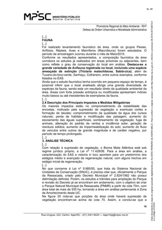EstedocumentoécópiadooriginalassinadodigitalmenteporALVAROPEREIRAOLIVEIRAMELO.Paraconferirooriginal,acesseositehttp://www.mp.sc.gov.br,informeoprocesso08.2016.00135872-0
eocódigo910333.
fls. 68
______________________________________________________________________________
Promotoria Regional do Meio Ambiente - RH7
Defesa da Ordem Urbanística e Moralidade Administrativa
 10
_________________________________________________________________________________________
Rua Uruguai, 222, Centro, Itajaí/SC - (47) 3341-9420 — itajai10pj@mpsc.mp.br
[...]
FAUNA
[...]
Foi  realizado  levantamento  faunístico  da  área,  onde  os  grupos  Peixes, 
Anfíbios,  Répteis,  Aves  e  Mamíferos  (Macrofauna)  foram  estudados.  O 
período de amostragem ocorreu durante o mês de Maio/2015.
Conforme  os  resultados  apresentados,  a  composição  faunística  da  área 
corrobora  os  estudos  já  realizados  em  áreas  próximas  ou  adjacentes,  bem 
como  reflete  o  grau  de  conservação  do  local  em  análise.  Destaca-se  a 
grande variedade de Avifauna registrada no local, incluindo uma espécie 
ameaçada  de  extinção  (Triclaria malachitacea,  Sabiá-cica),  além  de 
Tucano-do-bico-verde, Sanhaçu, Colhereiro, entre outros exemplos, conforme 
listados no EAS.
Ainda que o estudo faunístico tenha ocorrido em pequeno espaço de tempo, é 
possível  inferir  que  o  local  analisado  abriga  uma  grande  diversidade  de 
espécies da fauna, sendo este um resultado direto da qualidade ambiental da 
área. Áreas com forte pressão antrópica ou modificadas apresentam índices 
muito baixos ou até inexistentes de exemplares da fauna.
[...]
2.4 Descrição dos Principais Impactos e Medidas Mitigatórias
Os  maiores  impactos  estão  no  comprometimento  da  estabilidade  das 
encostas,  motivado  pela  supressão  de  vegetação  e  eventuais  cortes  e 
formação  de  taludes;  comprometimento  da  qualidade  da  água  dos  cursos 
naturais;  perda  de  habitats  e  modificação  das  paisagem;  aumento  do 
escoamento  das  águas  superficiais;  sombreamento  da  vegetação;  fuga  de 
animais;  alteração  do  padrão  de  ventos  e  incidência  solar;  geração  de 
resíduos  sólidos;  aumento  da  impermeabilização  do  solo;  aumento  do fluxo 
de  veículos  entre  outros  de  grande  magnitude  e  de  caráter  negativo,  por 
período de tempo prolongado.
[...]
3. ANÁLISE TÉCNICA
[...]
Com  relação  à  supressão  de  vegetação,  o  Bioma  Mata  Atlântica  está  sob 
regime  jurídico  próprio,  a  Lei  nº  11.428/06.  Para  a  área  em  análise,  a 
caracterização  do  EAS  e  vistoria  in  loco  apontam  para  um  predomínio  dos 
estágios médio e avançado de regeneração natural, com alguns trechos em 
estágio inicial de regeneração.
[...]
No  que  concerne  à  Lei  nº  9.985/00,  que  trata  do  Sistema  Nacional  de 
Unidades de Conservação (SNUC), é preciso citar que, oficialmente o Parque 
da  Ressacada,  criado  pelo  Decreto  Municipal  nº  2.824/1982  não  possui 
delimitação definida. Porém, os estudos e trâmites para ampliação do Parque 
e revisão do Decreto já se encontram em andamento, com o objetivo de criar 
o Parque Natural Municipal da Ressacada (PNMR) a partir da cota 70m, com 
área total de mais de 935 ha, tornando a área em análise pertencente à Zona 
de Amortecimento deste UC.
Na  figura  20  nota-se  que  porções  da  área  onde  haverá  supressão  de 
vegetação  encontram-se  acima  da  cota  70.  Assim,  a  conclui-se  que  a 
 
