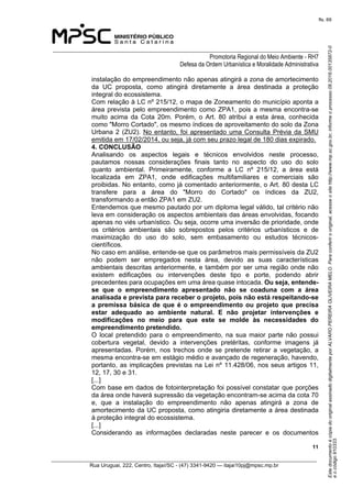 EstedocumentoécópiadooriginalassinadodigitalmenteporALVAROPEREIRAOLIVEIRAMELO.Paraconferirooriginal,acesseositehttp://www.mp.sc.gov.br,informeoprocesso08.2016.00135872-0
eocódigo910333.
fls. 69
______________________________________________________________________________
Promotoria Regional do Meio Ambiente - RH7
Defesa da Ordem Urbanística e Moralidade Administrativa
 11
_________________________________________________________________________________________
Rua Uruguai, 222, Centro, Itajaí/SC - (47) 3341-9420 — itajai10pj@mpsc.mp.br
instalação do empreendimento não apenas atingirá a zona de amortecimento 
da  UC  proposta,  como  atingirá  diretamente  a  área  destinada  a  proteção 
integral do ecossistema.
Com relação à LC nº 215/12, o mapa de Zoneamento do município aponta a 
área prevista pelo empreendimento como ZPA1, pois a mesma encontra-se 
muito  acima  da  Cota  20m.  Porém,  o  Art.  80  atribui  a  esta  área,  conhecida 
como "Morro Cortado", os mesmo índices de aproveitamento do solo da Zona 
Urbana 2 (ZU2). No entanto, foi apresentado uma Consulta Prévia da SMU 
emitida em 17/02/2014, ou seja, já com seu prazo legal de 180 dias expirado.
4. CONCLUSÃO
Analisando  os  aspectos  legais  e  técnicos  envolvidos  neste  processo, 
pautamos  nossas  considerações  finais  tanto  no  aspecto  do  uso  do  solo 
quanto  ambiental.  Primeiramente,  conforme  a  LC  nº  215/12,  a  área  está 
localizada  em  ZPA1,  onde  edificações  multifamiliares  e  comerciais  são 
proibidas. No entanto, como já comentado anteriormente, o Art. 80 desta LC 
transfere  para  a  área  do  "Morro  do  Cortado"  os  índices  da  ZU2, 
transformando a então ZPA1 em ZU2.
Entendemos que mesmo pautado por um diploma legal válido, tal critério não 
leva em consideração os aspectos ambientais das áreas envolvidas, focando 
apenas no viés urbanístico. Ou seja, ocorre uma inversão de prioridade, onde 
os  critérios  ambientais  são  sobrepostos  pelos  critérios  urbanísticos  e  de 
maximização  do  uso  do  solo,  sem  embasamento  ou  estudos  técnicos-
científicos.
No caso em análise, entende-se que os parâmetros mais permissíveis da ZU2 
não  podem  ser  empregados  nesta  área,  devido  as  suas  características 
ambientais descritas anteriormente, e também por ser uma região onde não 
existem  edificações  ou  intervenções  deste  tipo  e  porte,  podendo  abrir 
precedentes para ocupações em uma área quase intocada. Ou seja, entende-
se  que  o  empreendimento  apresentado  não  se  coaduna  com  a  área 
analisada e prevista para receber o projeto, pois não está respeitando-se 
a  premissa básica de que é o empreendimento ou projeto que precisa 
estar  adequado  ao  ambiente  natural.  E  não  projetar  intervenções  e 
modificações  no  meio  para  que  este  se  molde  às  necessidades  do 
empreendimento pretendido. 
O  local  pretendido  para  o  empreendimento,  na  sua  maior  parte  não  possui 
cobertura  vegetal,  devido  a  intervenções  pretéritas,  conforme  imagens  já 
apresentadas.  Porém,  nos  trechos  onde  se  pretende  retirar  a  vegetação,  a 
mesma encontra-se em estágio médio e avançado de regeneração, havendo, 
portanto, as implicações previstas na Lei nº 11.428/06, nos seus artigos 11, 
12, 17, 30 e 31.
[...]
Com base em dados de fotointerpretação foi possível constatar que porções 
da área onde haverá supressão da vegetação encontram-se acima da cota 70 
e,  que  a  instalação  do  empreendimento  não  apenas  atingirá  a  zona  de 
amortecimento da UC proposta, como atingiria diretamente a área destinada 
à proteção integral do ecossistema.
[...]
Considerando  as  informações  declaradas  neste  parecer  e  os  documentos 
 