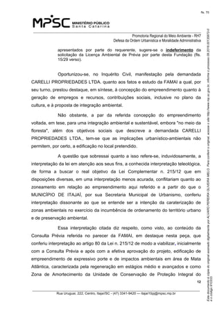 EstedocumentoécópiadooriginalassinadodigitalmenteporALVAROPEREIRAOLIVEIRAMELO.Paraconferirooriginal,acesseositehttp://www.mp.sc.gov.br,informeoprocesso08.2016.00135872-0
eocódigo910333.
fls. 70
______________________________________________________________________________
Promotoria Regional do Meio Ambiente - RH7
Defesa da Ordem Urbanística e Moralidade Administrativa
 12
_________________________________________________________________________________________
Rua Uruguai, 222, Centro, Itajaí/SC - (47) 3341-9420 — itajai10pj@mpsc.mp.br
apresentados  por  parte  do  requerente,  sugere-se  o  indeferimento  da 
solicitação  da  Licença  Ambiental  de  Prévia  por  parte  desta  Fundação  (fls. 
15/29 verso).
Oportunizou-se,  no  Inquérito  Civil,  manifestação  pela  demandada 
CARELLI PROPRIEDADES LTDA. quanto aos fatos e estudo da FAMAI a qual, por 
seu turno, prestou destaque, em síntese, à concepção do empreendimento quanto à 
geração  de  empregos  e  recursos,  contribuições  sociais,  inclusive  no  plano  da 
cultura, e à proposta de integração ambiental.
Não  obstante,  a  par  da  referida  concepção  do  empreendimento 
voltada, em tese, para uma integração ambiental e sustentável, embora "no meio da 
floresta",  além  dos  objetivos  sociais  que  descreve  a  demandada  CARELLI 
PROPRIEDADES  LTDA.,  tem-se  que  as  implicações  urbanístico-ambientais  não 
permitem, por certo, a edificação no local pretendido.
A questão que sobressai quanto a isso refere-se, induvidosamente, a 
interpretação da lei em atenção aos seus fins, a conhecida interpretação teleológica, 
de  forma  a  buscar  o  real  objetivo  da  Lei  Complementar  n.  215/12  que  em 
disposições diversas, em uma interpretação menos acurada, conflitariam quanto ao 
zoneamento  em  relação  ao  empreendimento  aqui  referido  e  a  partir  do  que  o 
MUNICÍPIO  DE  ITAJAÍ,  por  sua  Secretaria  Municipal  de  Urbanismo,  conferiu 
interpretação  dissonante  ao  que  se  entende  ser  a  intenção  da  caraterização  de 
zonas ambientais no exercício da incumbência de ordenamento do território urbano  
e de preservação ambiental.
Essa  interpretação  citada  diz  respeito,  como  visto,  ao  conteúdo  da 
Consulta  Prévia  referida  no  parecer  da  FAMAI,  em  destaque  nesta  peça,  que 
conferiu interpretação ao artigo 80 da Lei n. 215/12 de modo a viabilizar, inicialmente 
com  a  Consulta  Prévia  e  após  com  a  efetiva  aprovação  do  projeto,  edificação  de 
empreendimento  de  expressivo  porte  e  de  impactos  ambientais  em  área  de  Mata 
Atlântica, caracterizada pela regeneração em estágios médio e avançados e como 
Zona  de  Amortecimento  da  Unidade  de  Conservação  de  Proteção  Integral  do 
 