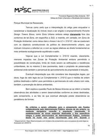 EstedocumentoécópiadooriginalassinadodigitalmenteporALVAROPEREIRAOLIVEIRAMELO.Paraconferirooriginal,acesseositehttp://www.mp.sc.gov.br,informeoprocesso08.2016.00135872-0
eocódigo910333.
fls. 71
______________________________________________________________________________
Promotoria Regional do Meio Ambiente - RH7
Defesa da Ordem Urbanística e Moralidade Administrativa
 13
_________________________________________________________________________________________
Rua Uruguai, 222, Centro, Itajaí/SC - (47) 3341-9420 — itajai10pj@mpsc.mp.br
Parque Municipal da Ressacada.
Tem-se  como  certo  que  a  interpretação  do  artigo  para  enquadrar  e 
caracterizar a localização do imóvel, local a ser erigido o empreendimento Porsche
Design Towers Brava,  como  Zona  Urbana  embora  esteja  claramente  fora  dos 
contornos de tal Zona, em específico a ZU2, e inserido, em verdade, em Zona de 
Proteção Ambiental, como deixa claro o Anexo I da LC n. 215/121, não se coadunam 
com  os  objetivos  constitucionais  da  política  do  desenvolvimento  urbano,  que 
motivam inclusive a referida Lei, e com as regras relativas ao direito fundamental ao 
meio ambiente ecologicamente equilibrado e sadio.
Veja-se  que  a  Lei  Complementar  n.  215/12  visando,  claramente, 
menores  impactos  nas  Zonas  de  Proteção  Ambiental  embora  permitindo  a 
possibilidade  de  construções,  limita  de  modo  severo  as  edificações  a  residências 
unifamiliares,  de  no  máximo  2  dois  pavimentos,  dado  o  propósito  de  preservação 
ambiental onde também o percentual de aproveitamento da propriedade é reduzido.
Eventual interpretação que não considere tais disposições legais, por 
óbvio, foge da ratio legis da Lei Complementar n. 215/12 que é medida de ordem 
pública destinada a definir usos permitidos e permissíveis do solo urbano com vista, 
também, a prevenção de danos ambientais.
Bem explica a questão Paulo de Bessa Antunes ao se referir a irrestrita 
observância das atividades a serem desenvolvidas conforme as áreas destinadas, 
pelo  zoneamento,  e  ao  fato  de  que  eventual  alteração  preste  observância  ao 
paralelismo de formas: 
Os  critérios  a  serem  utilizados  para  o  zoneamento  são  fixados 
unilateralmente  pela  Administração Pública, através de ato próprio, ou 
mediante  obrigatória  consulta  à  população  interessada.  O 
estabelecimento  de  zonas  especiais  destinadas  a  fins  específicos 
integra  o  poder  discricionário  da  Administração  Pública,  conforme 
desde  há  muito  vem  sendo  reconhecido  pelo  STF.  Quando  o 
1
 Disponível em: https://leismunicipais.com.br/plano-de-zoneamento-uso-e-ocupacao-do-solo-itajai-sc. 
Acessado em 29/04/16.
 