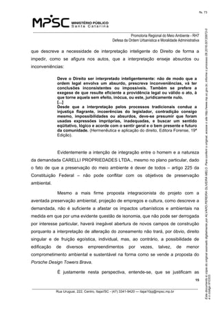 EstedocumentoécópiadooriginalassinadodigitalmenteporALVAROPEREIRAOLIVEIRAMELO.Paraconferirooriginal,acesseositehttp://www.mp.sc.gov.br,informeoprocesso08.2016.00135872-0
eocódigo910333.
fls. 73
______________________________________________________________________________
Promotoria Regional do Meio Ambiente - RH7
Defesa da Ordem Urbanística e Moralidade Administrativa
 15
_________________________________________________________________________________________
Rua Uruguai, 222, Centro, Itajaí/SC - (47) 3341-9420 — itajai10pj@mpsc.mp.br
que  descreve  a  necessidade  de  interpretação  inteligente  do  Direito  de  forma  a 
impedir,  como  se  afigura  nos  autos,  que  a  interpretação  enseje  absurdos  ou 
inconveniências:
Deve  o  Direito  ser  interpretado  inteligentemente:  não  de  modo  que  a 
ordem  legal  envolva  um  absurdo,  prescreva  inconveniências,  vá  ter 
conclusões  inconsistentes  ou  impossíveis.  Também  se  prefere  a 
exegese de que resulte eficiente a providência legal ou válido o ato, à 
que torne aquela sem efeito, inócua, ou este, juridicamente nulo.
[...]
Desde  que  a  interpretação  pelos  processos  tradicionais  conduz  a 
injustiça  flagrante,  incoerências  do  legislador,  contradição  consigo 
mesmo,  impossibilidades  ou  absurdos,  deve-se  presumir  que  foram 
usadas  expressões  impróprias,  inadequadas,  e  buscar  um  sentido 
eqüitativo, lógico e acorde com o sentir geral e o bem presente e futuro 
da comunidade. (Hermenêutica e aplicação do direito, Editora Forense, 19ª 
Edição).
Evidentemente a intenção de integração entre o homem e a natureza 
da demandada CARELLI PROPRIEDADES LTDA., mesmo no plano particular, dado 
o  fato  de  que  a  preservação  do  meio  ambiente  é  dever de todos – artigo 225 da 
Constituição  Federal  –  não  pode  conflitar  com  os  objetivos  de  preservação 
ambiental.
Mesmo  a  mais  firme  proposta  integracionista  do  projeto  com  a 
aventada preservação ambiental, projeção de empregos e cultura, como descreve a 
demandada,  não  é  suficiente  a  afastar  os  impactos  urbanísticos  e  ambientais  na 
medida em que por uma evidente questão de isonomia, que não pode ser derrogada 
por interesse particular, haverá inegável abertura de novos campos de construção 
porquanto a interpretação de alteração do zoneamento não trará, por óbvio, direito 
singular  e  de  fruição  egoística,  individual,  mas,  ao  contrário,  a  possibilidade  de 
edificação  de  diversos  empreendimentos  por  vezes,  talvez,  de  menor 
comprometimento ambiental e sustentável na forma como se vende a proposta do 
Porsche Design Towers Brava.
É  justamente  nesta  perspectiva,  entende-se,  que  se  justificam  as 
 