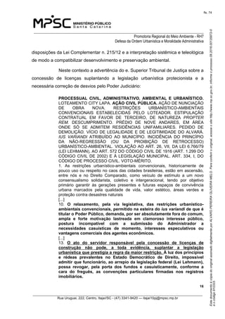 EstedocumentoécópiadooriginalassinadodigitalmenteporALVAROPEREIRAOLIVEIRAMELO.Paraconferirooriginal,acesseositehttp://www.mp.sc.gov.br,informeoprocesso08.2016.00135872-0
eocódigo910333.
fls. 74
______________________________________________________________________________
Promotoria Regional do Meio Ambiente - RH7
Defesa da Ordem Urbanística e Moralidade Administrativa
 16
_________________________________________________________________________________________
Rua Uruguai, 222, Centro, Itajaí/SC - (47) 3341-9420 — itajai10pj@mpsc.mp.br
disposições da Lei Complementar n. 215/12 e a interpretação sistêmica e teleológica 
de modo a compatibilizar desenvolvimento e preservação ambiental.
Neste contexto a advertência do e. Superior Tribunal de Justiça sobre a 
concessão  de  licenças  suplantando  a  legislação  urbanística  protecionista  e  a 
necessária correção de desvios pelo Poder Judiciário:
PROCESSUAL  CIVIL,  ADMINISTRATIVO,  AMBIENTAL  E  URBANÍSTICO. 
LOTEAMENTO CITY LAPA. AÇÃO CIVIL PÚBLICA. AÇÃO DE NUNCIAÇÃO 
DE  OBRA  NOVA.  RESTRIÇÕES  URBANÍSTICO-AMBIENTAIS 
CONVENCIONAIS  ESTABELECIDAS  PELO  LOTEADOR.  ESTIPULAÇÃO 
CONTRATUAL  EM  FAVOR  DE  TERCEIRO,  DE  NATUREZA  PROPTER
REM.  DESCUMPRIMENTO.  PRÉDIO  DE  NOVE  ANDARES,  EM  ÁREA 
ONDE  SÓ  SE  ADMITEM  RESIDÊNCIAS  UNIFAMILIARES.  PEDIDO  DE 
DEMOLIÇÃO. VÍCIO DE LEGALIDADE E DE LEGITIMIDADE DO ALVARÁ. 
IUS VARIANDI  ATRIBUÍDO  AO  MUNICÍPIO.  INCIDÊNCIA  DO  PRINCÍPIO 
DA  NÃO-REGRESSÃO  (OU  DA  PROIBIÇÃO  DE  RETROCESSO) 
URBANÍSTICO-AMBIENTAL. VIOLAÇÃO AO ART. 26, VII, DA LEI 6.766/79 
(LEI LEHMANN), AO ART. 572 DO CÓDIGO CIVIL DE 1916 (ART. 1.299 DO 
CÓDIGO CIVIL DE 2002) E À LEGISLAÇÃO MUNICIPAL. ART. 334, I, DO 
CÓDIGO DE PROCESSO CIVIL. VOTO-MÉRITO. 
1.  As  restrições  urbanístico-ambientais  convencionais,  historicamente  de 
pouco uso ou respeito no caos das cidades brasileiras, estão em ascensão, 
entre  nós  e  no  Direito  Comparado,  como  veículo  de  estímulo  a  um  novo 
consensualismo  solidarista,  coletivo  e  intergeracional,  tendo  por  objetivo 
primário  garantir  às  gerações  presentes  e  futuras  espaços  de  convivência 
urbana  marcados  pela  qualidade  de  vida,  valor  estético,  áreas  verdes  e 
proteção contra desastres naturais
[...]
10.  O  relaxamento,  pela  via  legislativa,  das  restrições  urbanístico-
ambientais convencionais, permitido na esteira do ius variandi de que é 
titular o Poder Público, demanda, por ser absolutamente fora do comum, 
ampla  e  forte  motivação  lastreada  em  clamoroso  interesse  público, 
postura  incompatível  com  a  submissão  do  Administrador  a 
necessidades  casuísticas  de  momento,  interesses  especulativos  ou 
vantagens comerciais dos agentes econômicos.
[...]
13.  O  ato  do  servidor  responsável  pela  concessão  de  licenças  de 
construção  não  pode,  a  toda  evidência,  suplantar  a  legislação 
urbanística que prestigia a regra da maior restrição. À luz dos princípios 
e  rédeas  prevalentes  no  Estado  Democrático  de  Direito,  impossível 
admitir que funcionário, ao arrepio da legislação federal (Lei Lehmann), 
possa  revogar,  pela  porta  dos  fundos  e  casuisticamente,  conforme  a 
cara  do  freguês,  as  convenções  particulares  firmadas  nos  registros 
imobiliários. 
 