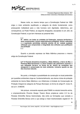 EstedocumentoécópiadooriginalassinadodigitalmenteporALVAROPEREIRAOLIVEIRAMELO.Paraconferirooriginal,acesseositehttp://www.mp.sc.gov.br,informeoprocesso08.2016.00135872-0
eocódigo910333.
fls. 76
______________________________________________________________________________
Promotoria Regional do Meio Ambiente - RH7
Defesa da Ordem Urbanística e Moralidade Administrativa
 18
_________________________________________________________________________________________
Rua Uruguai, 222, Centro, Itajaí/SC - (47) 3341-9420 — itajai10pj@mpsc.mp.br
Nesse  norte,  ao  mesmo  tempo  que  a  Constituição  Federal  de  1988 
erigiu  o  meio  ambiente  equilibrado  a  categoria  de  direito  fundamental,  como 
pressuposto  inafastável  para  a  vida  humana  com  dignidade,  determinou,  por 
consequência, ao Poder Público, as seguinte obrigações, esculpidas no art. 225, da 
Constituição Federal, e que tem interesse ao presente feito: 
[...] 
III  -  definir, em todas as unidades da Federação, espaços territoriais e 
seus componentes a serem especialmente protegidos, sendo a alteração 
e  a  supressão  permitidas  somente  através  de  lei,  vedada  qualquer 
utilização que comprometa a integridade dos atributos que justifiquem 
sua proteção
[...]
Quanto  a  previsão  expressa  da  Mata  Atlântica  prescreve  o  mesmo 
artigo da Constituição Federal:
§ 4º A Floresta Amazônica brasileira, a Mata Atlântica, a Serra do Mar, o 
Pantanal Mato-Grossense e a Zona Costeira são patrimônio nacional, e 
sua  utilização  far-se-á,  na  forma  da  lei,  dentro  de  condições  que 
assegurem  a  preservação  do  meio  ambiente,  inclusive  quanto  ao  uso 
dos recursos naturais.
No ponto, a limitação à possibilidade de construção no local pretendido 
por questões ambientais cinge-se, fundamentalmente, aos danos à área de proteção 
ambiental do bioma Mata Atlântica e as influências à Unidade de Conservação de 
Proteção Integral da categoria de Parque Municipal, na forma do artigo 8º, inciso III, 
da Lei n. 9.985/00.
Isto porque, consoante exposto pela FAMAI no estudo transcrito acima, 
o  empreendimento  Porsche Design Towers Brava  projeta-se  sobre  2,3  ha  de 
Floresta  Ombrófila  Densa  Submontada,  tida  entre  as  formações  que  compõe  a 
Floresta Ombrófila Densa como a que abriga a maior biodiversidade vegetal (fl. 19 
 