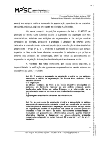 EstedocumentoécópiadooriginalassinadodigitalmenteporALVAROPEREIRAOLIVEIRAMELO.Paraconferirooriginal,acesseositehttp://www.mp.sc.gov.br,informeoprocesso08.2016.00135872-0
eocódigo910333.
fls. 77
______________________________________________________________________________
Promotoria Regional do Meio Ambiente - RH7
Defesa da Ordem Urbanística e Moralidade Administrativa
 19
_________________________________________________________________________________________
Rua Uruguai, 222, Centro, Itajaí/SC - (47) 3341-9420 — itajai10pj@mpsc.mp.br
verso), em estágios médio e avançado de regeneração, que deverão ser cortados, 
abrigando, inclusive, espécie ameaçada de extinção (fl. 22 verso).
Há,  neste  contexto,  imposições  expressas  da  Lei  n.  11.428/06  de 
proteção  do  Bioma  Mata  Atlântica  quanto  a  supressão  da  vegetação  com  tais 
características,  relativas  aos  estágios  de  regeneração  e  de  abrigar  espécie 
ameaçada  de  extinção,  porquanto  a  proteção  e  utilização  do  referido  Bioma 
determina a observância de, entre outros princípios, o da função socioambiental da 
propriedade  –  artigo  6º,  p.  ú.  –,  proibindo  a  supressão  de  vegetação  que  abrigue 
espécies  da  flora  e  da  fauna  silvestres  ameaçadas  de  extinção  e  que  proteja  o 
entorno  das  unidades  de  conservação,  além  de  limitar  as  possibilidades  de 
supressão da vegetação à situações de utilidade pública e interesse social.
A  realidade  dos  fatos  demonstra,  por  esses  vários  aspectos,  a 
impossibilidade  de  edificação  do  gigantesco  empreendimento,  senão  vejamos  os 
dispositivos da Lei n. 11.428/06:
Art. 11.  O corte e a supressão de vegetação primária ou nos estágios 
avançado  e  médio  de  regeneração  do  Bioma  Mata  Atlântica  ficam 
vedados quando:  
I - a vegetação: 
a)  abrigar  espécies  da  flora  e  da  fauna  silvestres  ameaçadas  de 
extinção,  em  território  nacional  ou  em  âmbito  estadual,  assim 
declaradas  pela  União  ou  pelos  Estados,  e  a  intervenção  ou  o 
parcelamento puserem em risco a sobrevivência dessas espécies; 
[...]
d) proteger o entorno das unidades de conservação;
Art.  14.   A  supressão  de  vegetação  primária  e  secundária  no  estágio 
avançado  de  regeneração  somente  poderá  ser  autorizada  em  caso  de 
utilidade pública, sendo que a vegetação secundária em estágio médio 
de regeneração poderá ser suprimida nos casos de utilidade pública e 
interesse  social,  em  todos  os  casos  devidamente  caracterizados  e 
motivados  em  procedimento  administrativo  próprio,  quando  inexistir 
alternativa  técnica  e  locacional  ao  empreendimento  proposto, 
ressalvado o disposto no inciso I do art. 30 e nos §§ 1o e 2o do art. 31 
desta Lei.  
 