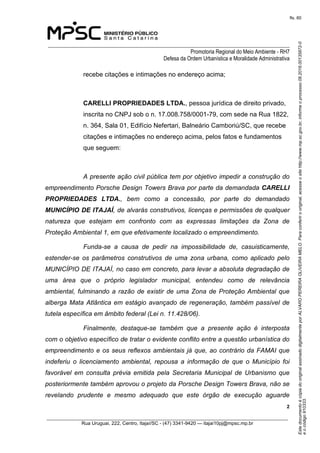 EstedocumentoécópiadooriginalassinadodigitalmenteporALVAROPEREIRAOLIVEIRAMELO.Paraconferirooriginal,acesseositehttp://www.mp.sc.gov.br,informeoprocesso08.2016.00135872-0
eocódigo910333.
fls. 60
______________________________________________________________________________
Promotoria Regional do Meio Ambiente - RH7
Defesa da Ordem Urbanística e Moralidade Administrativa
 2
_________________________________________________________________________________________
Rua Uruguai, 222, Centro, Itajaí/SC - (47) 3341-9420 — itajai10pj@mpsc.mp.br
recebe citações e intimações no endereço acima;
CARELLI PROPRIEDADES LTDA., pessoa jurídica de direito privado, 
inscrita no CNPJ sob o n. 17.008.758/0001-79, com sede na Rua 1822, 
n. 364, Sala 01, Edifício Nefertari, Balneário Camboriú/SC, que recebe 
citações e intimações no endereço acima, pelos fatos e fundamentos 
que seguem:
A presente ação civil pública tem por objetivo impedir a construção do
empreendimento Porsche Design Towers Brava por parte da demandada CARELLI
PROPRIEDADES LTDA., bem como a concessão, por parte do demandado
MUNICÍPIO DE ITAJAÍ, de alvarás construtivos, licenças e permissões de qualquer
natureza que estejam em confronto com as expressas limitações da Zona de
Proteção Ambiental 1, em que efetivamente localizado o empreendimento.
Funda-se a causa de pedir na impossibilidade de, casuisticamente,
estender-se os parâmetros construtivos de uma zona urbana, como aplicado pelo
MUNICÍPIO DE ITAJAÍ, no caso em concreto, para levar a absoluta degradação de
uma área que o próprio legislador municipal, entendeu como de relevância
ambiental, fulminando a razão de existir de uma Zona de Proteção Ambiental que
alberga Mata Atlântica em estágio avançado de regeneração, também passível de
tutela específica em âmbito federal (Lei n. 11.428/06).
Finalmente, destaque-se também que a presente ação é interposta
com o objetivo específico de tratar o evidente conflito entre a questão urbanística do
empreendimento e os seus reflexos ambientais já que, ao contrário da FAMAI que
indeferiu o licenciamento ambiental, repousa a informação de que o Município foi
favorável em consulta prévia emitida pela Secretaria Municipal de Urbanismo que
posteriormente também aprovou o projeto da Porsche Design Towers Brava, não se
revelando prudente e mesmo adequado que este órgão de execução aguarde
 
