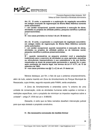 EstedocumentoécópiadooriginalassinadodigitalmenteporALVAROPEREIRAOLIVEIRAMELO.Paraconferirooriginal,acesseositehttp://www.mp.sc.gov.br,informeoprocesso08.2016.00135872-0
eocódigo910333.
fls. 78
______________________________________________________________________________
Promotoria Regional do Meio Ambiente - RH7
Defesa da Ordem Urbanística e Moralidade Administrativa
 20
_________________________________________________________________________________________
Rua Uruguai, 222, Centro, Itajaí/SC - (47) 3341-9420 — itajai10pj@mpsc.mp.br
Art. 21.  O corte, a supressão e a exploração da vegetação secundária 
em estágio avançado de regeneração do Bioma Mata Atlântica somente 
serão autorizados: 
I  -  em  caráter  excepcional,  quando  necessários  à  execução  de  obras, 
atividades ou projetos de utilidade pública, pesquisa científica e práticas 
preservacionistas; 
[...]
III - nos casos previstos no inciso I do art. 30 desta Lei.  
Art. 23.  O corte, a supressão e a exploração da vegetação secundária  
em  estágio  médio  de  regeneração  do  Bioma  Mata  Atlântica  somente 
serão autorizados: 
I  -  em  caráter  excepcional,  quando  necessários  à  execução  de  obras, 
atividades  ou  projetos  de  utilidade  pública  ou  de  interesse  social, 
pesquisa científica e práticas preservacionistas; 
[...]
III  -  quando  necessários  ao  pequeno  produtor  rural  e  populações 
tradicionais para o exercício de atividades ou usos agrícolas, pecuários 
ou  silviculturais  imprescindíveis  à  sua  subsistência  e  de  sua  família, 
ressalvadas as áreas de preservação permanente e, quando for o caso, 
após averbação da reserva legal, nos termos da Lei nº 4.771, de 15 de 
setembro de 1965; 
IV - nos casos previstos nos §§ 1o e 2o do art. 31 desta Lei. 
Merece destaque, por fim, o fato de que o pretenso empreendimento, 
além de tudo, estaria inserido em Zona de Amortecimento do Parque Municipal da 
Ressacada, cujos limites, segundo exposto pela FAMAI, serão ampliados.
A  Zona  de  Amortecimento  é  entendida  como  "o  entorno  de  uma 
unidade  de  conservação,  onde  as  atividades  humanas  estão  sujeitas  a  normas  e 
restrições específicas, com o propósito de minimizar os impactos negativos sobre a 
unidade" – artigo 2º, XVIII da Lei n. 9.985/00.
Dessarte, é certo que os fatos narrados desafiam intervenção judicial 
para que seja obstado o propósito construtivo.
II – Da necessária concessão de medida liminar
 