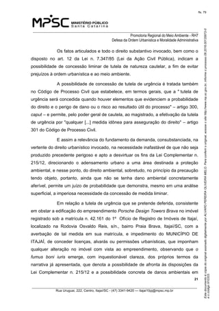 EstedocumentoécópiadooriginalassinadodigitalmenteporALVAROPEREIRAOLIVEIRAMELO.Paraconferirooriginal,acesseositehttp://www.mp.sc.gov.br,informeoprocesso08.2016.00135872-0
eocódigo910333.
fls. 79
______________________________________________________________________________
Promotoria Regional do Meio Ambiente - RH7
Defesa da Ordem Urbanística e Moralidade Administrativa
 21
_________________________________________________________________________________________
Rua Uruguai, 222, Centro, Itajaí/SC - (47) 3341-9420 — itajai10pj@mpsc.mp.br
Os fatos articulados e todo o direito substantivo invocado, bem como o 
disposto  no  art.  12  da  Lei  n.  7.347/85  (Lei  da  Ação  Civil  Pública),  indicam  a 
possibilidade  de  concessão  liminar  de  tutela  de  natureza  cautelar,  a  fim  de  evitar 
prejuízos à ordem urbanística e ao meio ambiente.
A possibilidade de concessão de tutela de urgência é tratada também 
no  Código  de  Processo  Civil  que  estabelece,  em  termos  gerais,  que  a  " tutela  de 
urgência será concedida quando houver elementos que evidenciem a probabilidade 
do direito e o perigo de dano ou o risco ao resultado útil do processo" – artigo 300, 
caput – e permite, pelo poder geral de cautela, ao magistrado, a efetivação da tutela 
de urgência por "qualquer [...] medida idônea para asseguração do direito" – artigo 
301 do Código de Processo Civil.
E assim a relevância do fundamento da demanda, consubstanciada, na 
vertente do direito urbanístico invocado, na necessidade inafastável de que não seja 
produzido precedente perigoso e apto a desvirtuar os fins da Lei Complementar n. 
215/12,  direcionando  o  adensamento  urbano  a  uma  área  destinada  a  proteção 
ambiental, e nesse ponto, do direito ambiental, sobretudo, no princípio da precaução 
tendo  objeto,  portanto,  ainda  que  não  se  tenha  dano  ambiental  concretamente 
aferível, permite um juízo de probabilidade que demonstra, mesmo em uma análise 
superficial, a imperiosa necessidade da concessão de medida liminar.
Em relação a tutela de urgência que se pretende deferida, consistente 
em obstar a edificação do empreendimento Porsche Design Towers Brava no imóvel 
registrado sob a matrícula n. 42.161 do 1º  Ofício de Registro de Imóveis de Itajaí, 
localizado  na  Rodovia  Osvaldo  Reis,  s/n.,  bairro  Praia  Brava,  Itajaí/SC,  com  a 
averbação  de  tal  medida  em  sua  matrícula,  e  impedimento  do  MUNICÍPIO  DE 
ITAJAÍ,  de  conceder  licenças,  alvarás  ou  permissões  urbanísticas,  que  imponham 
qualquer  alteração  no  imóvel  com  vista  ao  empreendimento,  observando  que  o
fumus boni iuris  emerge,  com  inquestionável  clareza,  dos  próprios  termos  da 
narrativa já apresentada, que denota a possibilidade de afronta às disposições da 
Lei  Complementar  n.  215/12  e  a  possibilidade  concreta  de  danos  ambientais  em 
 