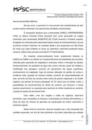 EstedocumentoécópiadooriginalassinadodigitalmenteporALVAROPEREIRAOLIVEIRAMELO.Paraconferirooriginal,acesseositehttp://www.mp.sc.gov.br,informeoprocesso08.2016.00135872-0
eocódigo910333.
fls. 80
______________________________________________________________________________
Promotoria Regional do Meio Ambiente - RH7
Defesa da Ordem Urbanística e Moralidade Administrativa
 22
_________________________________________________________________________________________
Rua Uruguai, 222, Centro, Itajaí/SC - (47) 3341-9420 — itajai10pj@mpsc.mp.br
área de densa Mata Atlântica.
De seu turno, o periculum in mora provém das características do bem 
jurídico urbano-ambiental e da natureza das atividades empreendidas.
É necessário destacar que a demandada CARELLI PROPRIEDADES 
LTDA.  já  obteve  Consulta  Prévia  favorável  bem  como  aprovação  do  projeto 
urbanístico  pelo  demandado  MUNICÍPIO  DE  ITAJAÍ  havendo  a  fundada  suspeita, 
divulgada em entrevista pelo responsável pelas vendas do empreendimento, de que 
já tenham iniciado "reservas" de unidades desde o seu lançamento em São Paulo 
de  modo  que  resta  evidente  os  riscos  ao  patrimônio  urbanístico-ambiental  dessa 
comarca. (https://www.youtube.com/watch?v=T7keCbJOoDc).
Os  impactos  urbano-ambientais  foram  amplamente  tratados  no 
relatório da FAMAI e se referem ao "comprometimento da estabilidade das encostas, 
motivado pela supressão de vegetação e eventuais cortes e formação de taludes; 
comprometimento  da  qualidade  da  água  dos  cursos  naturais;  perda  de  habitats  e 
modificação  das  paisagem;  aumento  do  escoamento  das  águas  superficiais; 
sombreamento  da  vegetação;  fuga  de  animais;  alteração  do  padrão  de  ventos  e 
incidência  solar;  geração  de  resíduos  sólidos;  aumento  da  impermeabilização  do 
solo; aumento do fluxo de veículos entre outros de grande magnitude e de caráter 
negativo, por período de tempo prolongado" (fl. 23 verso) sem se olvidar, ainda, a 
possibilidade  de  reconhecimento  do  direito  de  construir,  por  isonomia,  a  tantos 
quantos preencherem os requisitos para exercício do direito revelando-se, portanto, 
o perigo na espera do provimento final.
Com  efeito,  uma  vez  negada  a  tutela  de  urgência,  estar-se-á 
permitindo, caso concedidas as licenças e autorizações em âmbito administrativo, o 
início  de  obra  em  afronta  às  garantias  de  preservação  da  ordem  urbanística  e 
ambiental vigente. 
Nessa linha de raciocínio, deve-se ressaltar que a não concessão das 
medidas requeridas, em prol do meio ambiente e da ordem urbanística que afetada 
 