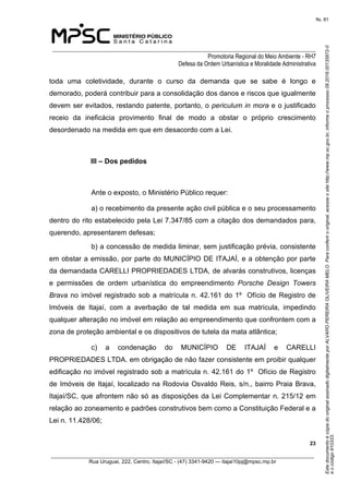 EstedocumentoécópiadooriginalassinadodigitalmenteporALVAROPEREIRAOLIVEIRAMELO.Paraconferirooriginal,acesseositehttp://www.mp.sc.gov.br,informeoprocesso08.2016.00135872-0
eocódigo910333.
fls. 81
______________________________________________________________________________
Promotoria Regional do Meio Ambiente - RH7
Defesa da Ordem Urbanística e Moralidade Administrativa
 23
_________________________________________________________________________________________
Rua Uruguai, 222, Centro, Itajaí/SC - (47) 3341-9420 — itajai10pj@mpsc.mp.br
toda  uma  coletividade,  durante  o  curso  da  demanda  que  se  sabe  é  longo  e 
demorado, poderá contribuir para a consolidação dos danos e riscos que igualmente 
devem ser evitados, restando patente, portanto, o periculum in mora e o justificado 
receio  da  ineficácia  provimento  final  de  modo  a  obstar  o  próprio  crescimento 
desordenado na medida em que em desacordo com a Lei.
III – Dos pedidos
Ante o exposto, o Ministério Público requer:
a) o recebimento da presente ação civil pública e o seu processamento 
dentro do rito estabelecido pela Lei 7.347/85 com a citação dos demandados para, 
querendo, apresentarem defesas; 
b) a concessão de medida liminar, sem justificação prévia, consistente 
em obstar a emissão, por parte do MUNICÍPIO DE ITAJAÍ, e a obtenção por parte 
da demandada CARELLI PROPRIEDADES LTDA, de alvarás construtivos, licenças 
e  permissões  de  ordem  urbanística  do  empreendimento  Porsche Design Towers
Brava no imóvel registrado sob a matrícula n. 42.161 do 1º  Ofício de Registro de 
Imóveis  de  Itajaí,  com  a  averbação  de  tal  medida  em  sua  matrícula,  impedindo 
qualquer alteração no imóvel em relação ao empreendimento que confrontem com a 
zona de proteção ambiental e os dispositivos de tutela da mata atlântica; 
c)  a  condenação  do  MUNICÍPIO  DE  ITAJAÍ  e  CARELLI 
PROPRIEDADES LTDA. em obrigação de não fazer consistente em proibir qualquer 
edificação no imóvel registrado sob a matrícula n. 42.161 do 1º  Ofício de Registro 
de Imóveis de Itajaí, localizado na Rodovia Osvaldo Reis, s/n., bairro Praia Brava, 
Itajaí/SC, que afrontem não só as disposições da Lei Complementar n. 215/12 em 
relação ao zoneamento e padrões construtivos bem como a Constituição Federal e a 
Lei n. 11.428/06;
 