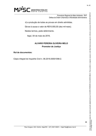 EstedocumentoécópiadooriginalassinadodigitalmenteporALVAROPEREIRAOLIVEIRAMELO.Paraconferirooriginal,acesseositehttp://www.mp.sc.gov.br,informeoprocesso08.2016.00135872-0
eocódigo910333.
fls. 82
______________________________________________________________________________
Promotoria Regional do Meio Ambiente - RH7
Defesa da Ordem Urbanística e Moralidade Administrativa
 24
_________________________________________________________________________________________
Rua Uruguai, 222, Centro, Itajaí/SC - (47) 3341-9420 — itajai10pj@mpsc.mp.br
d) a produção de todas as provas em direito admitidas. 
Dá-se à causa o valor de R$10.000,00 (dez mil reais).
Nestes termos, pede deferimento.
Itajaí, 04 de maio de 2016.
ALVARO PEREIRA OLIVEIRA MELO
Promotor de Justiça
Rol de documentos:
Cópia integral do Inquérito Civil n. 06.2016.00001098-2.
 