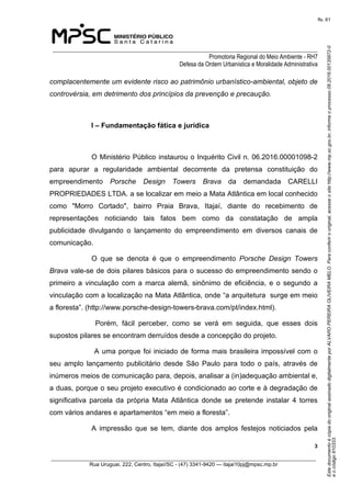 EstedocumentoécópiadooriginalassinadodigitalmenteporALVAROPEREIRAOLIVEIRAMELO.Paraconferirooriginal,acesseositehttp://www.mp.sc.gov.br,informeoprocesso08.2016.00135872-0
eocódigo910333.
fls. 61
______________________________________________________________________________
Promotoria Regional do Meio Ambiente - RH7
Defesa da Ordem Urbanística e Moralidade Administrativa
 3
_________________________________________________________________________________________
Rua Uruguai, 222, Centro, Itajaí/SC - (47) 3341-9420 — itajai10pj@mpsc.mp.br
complacentemente um evidente risco ao patrimônio urbanístico-ambiental, objeto de
controvérsia, em detrimento dos princípios da prevenção e precaução.
I – Fundamentação fática e jurídica
O Ministério Público instaurou o Inquérito Civil n. 06.2016.00001098-2 
para  apurar  a  regularidade  ambiental  decorrente  da  pretensa  constituição  do 
empreendimento Porsche Design Towers Brava  da  demandada  CARELLI 
PROPRIEDADES LTDA. a se localizar em meio a Mata Atlântica em local conhecido 
como  "Morro  Cortado",  bairro  Praia  Brava,  Itajaí,  diante  do  recebimento  de  
representações  noticiando  tais  fatos  bem  como  da  constatação  de  ampla 
publicidade  divulgando  o  lançamento  do  empreendimento  em  diversos  canais  de 
comunicação.
O  que  se  denota  é  que  o  empreendimento  Porsche Design Towers
Brava vale-se de dois pilares básicos para o sucesso do empreendimento sendo o 
primeiro  a  vinculação  com  a  marca  alemã,  sinônimo  de  eficiência,  e  o  segundo  a 
vinculação com a localização na Mata Atlântica, onde “a arquitetura  surge em meio 
a floresta”. (http://www.porsche-design-towers-brava.com/pt/index.html).
  Porém,  fácil  perceber,  como  se  verá  em  seguida,  que  esses  dois 
supostos pilares se encontram derruídos desde a concepção do projeto.
 A uma porque foi iniciado de forma mais brasileira impossível com o 
seu  amplo  lançamento  publicitário  desde  São  Paulo  para  todo  o  país,  através  de 
inúmeros meios de comunicação para, depois, analisar a (in)adequação ambiental e, 
a duas, porque o seu projeto executivo é condicionado ao corte e à degradação de 
significativa  parcela  da  própria  Mata  Atlântica  donde  se  pretende  instalar  4  torres 
com vários andares e apartamentos “em meio a floresta”.
A  impressão  que  se  tem,  diante  dos  amplos  festejos  noticiados  pela 
 