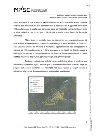 EstedocumentoécópiadooriginalassinadodigitalmenteporALVAROPEREIRAOLIVEIRAMELO.Paraconferirooriginal,acesseositehttp://www.mp.sc.gov.br,informeoprocesso08.2016.00135872-0
eocódigo910333.
fls. 62
______________________________________________________________________________
Promotoria Regional do Meio Ambiente - RH7
Defesa da Ordem Urbanística e Moralidade Administrativa
 4
_________________________________________________________________________________________
Rua Uruguai, 222, Centro, Itajaí/SC - (47) 3341-9420 — itajai10pj@mpsc.mp.br
mídia em geral, é que apenas a existência da marca Porsche leva a uma hipnose 
coletiva dos mais incautos que acreditam que a edificação de 4 gigantes torres com 
740 apartamentos e ampla área comercial pode ser realizada efetivamente em meio 
a  Mata  Atlântica,  em  local  que  o  Município  entende  como  Zona  de  Proteção 
Ambiental.
Aliás,  tanto  é  verdade  que,  curiosamente,  os  empreendimentos  já 
executado e em execução do projeto Porsche Design Towers, de Miami e Frankfurt, 
nos  Estados  Unidos  da  América  e  Alemanha,  aparentemente  não  ultrapassam  o 
número  de  150  apartamentos  e  1  torre  enquanto  o  de  Itajaí,  no  Brasil,  busca  a 
edificação de 4 torres e 740 apartamentos em Zona de Proteção Ambiental, no meio 
da Mata Atlântica. (http://www.porsche-design.com/en/pw/Towers/)
Portanto, mais do que substanciosos substratos fáticos e jurídicos que 
sustentam  a  presente  ação,  tem-se  que  o  empreendimento  em  questão  foge  ao 
próprio  bom  senso,  conforme  se  vislumbra  nas  duas  figuras  a  seguir,  sendo  a 
primeira o total com a área degradada e a segunda a localização:
 