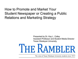 How to Promote and Market Your Student Newspaper or Creating a Public Relations and Marketing Strategy Presented by Dr. Kay L. Colley Assistant Professor and Student Media Director  Texas Wesleyan University 