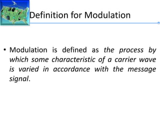 Definition for Modulation
• Modulation is defined as the process by
which some characteristic of a carrier wave
is varied in accordance with the message
signal.
 