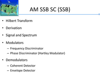 AM SSB SC (SSB)
• Hilbert Transform
• Derivation
• Signal and Spectrum
• Modulators
– Frequency Discriminator
– Phase Discriminator (Hartley Modulator)
• Demodulators
– Coherent Detector
– Envelope Detector
 