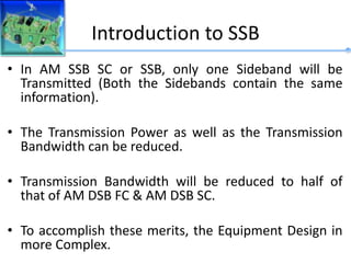 Introduction to SSB
• In AM SSB SC or SSB, only one Sideband will be
Transmitted (Both the Sidebands contain the same
information).
• The Transmission Power as well as the Transmission
Bandwidth can be reduced.
• Transmission Bandwidth will be reduced to half of
that of AM DSB FC & AM DSB SC.
• To accomplish these merits, the Equipment Design in
more Complex.
 