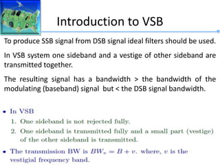 Introduction to VSB
To produce SSB signal from DSB signal ideal filters should be used.
In VSB system one sideband and a vestige of other sideband are
transmitted together.
The resulting signal has a bandwidth > the bandwidth of the
modulating (baseband) signal but < the DSB signal bandwidth.
 