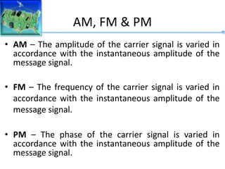 AM, FM & PM
• AM – The amplitude of the carrier signal is varied in
accordance with the instantaneous amplitude of the
message signal.
• FM – The frequency of the carrier signal is varied in
accordance with the instantaneous amplitude of the
message signal.
• PM – The phase of the carrier signal is varied in
accordance with the instantaneous amplitude of the
message signal.
 