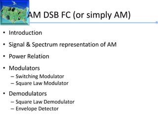 AM DSB FC (or simply AM)
• Introduction
• Signal & Spectrum representation of AM
• Power Relation
• Modulators
– Switching Modulator
– Square Law Modulator
• Demodulators
– Square Law Demodulator
– Envelope Detector
 