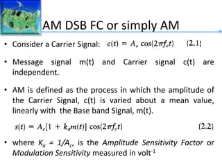 AM DSB FC or simply AM
• Consider a Carrier Signal:
• Message signal m(t) and Carrier signal c(t) are
independent.
• AM is defined as the process in which the amplitude of
the Carrier Signal, c(t) is varied about a mean value,
linearly with the Base band Signal, m(t).
• where Ka = 1/Ac, is the Amplitude Sensitivity Factor or
Modulation Sensitivity measured in volt-1
 