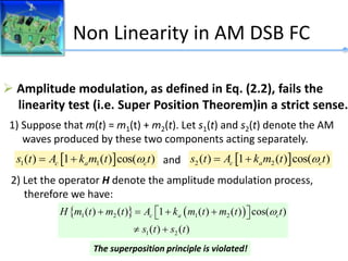 Non Linearity in AM DSB FC
Does Full-Amplitude Modulation Satisfy the Linearity Property ?
 Amplitude modulation, as defined in Eq. (2.2), fails the
linearity test (i.e. Super Position Theorem)in a strict sense.
1) Suppose that m(t) = m1(t) + m2(t). Let s1(t) and s2(t) denote the AM
waves produced by these two components acting separately.
2) Let the operator H denote the amplitude modulation process,
therefore we have:
 
1 1
( ) 1 ( ) cos( )
c a c
s t A k m t t

   
2 2
( ) 1 ( ) cos( )
c a c
s t A k m t t

 
and
   
1 2 1 2
1 2
( ) ( ) 1 ( ) ( ) cos( )
( ) ( )
c a c
H m t m t A k m t m t t
s t s t

   
 
 
 
The superposition principle is violated!
 
