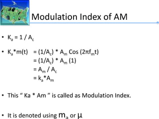 Modulation Index of AM
• Ka = 1 / Ac
• Ka*m(t) = (1/Ac) * Am Cos (2πfmt)
= (1/Ac) * Am (1)
= Am / Ac
= ka*Am
• This “ Ka * Am ” is called as Modulation Index.
• It is denoted using m or μ
 