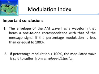 Modulation Index
Important conclusion:
1. The envelope of the AM wave has a waveform that
bears a one-to-one correspondence with that of the
message signal if the percentage modulation is less
than or equal to 100%.
2. If percentage modulation > 100%, the modulated wave
is said to suffer from envelope distortion.
 