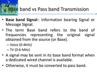 Base band vs Pass band Transmission
• Base band Signal:- Information bearing Signal or
Message Signal.
• The term Base band refers to the band of
frequencies representing the original signal
obtained from the source (or Base).
– Voice (0-4kHz)
– TV (0-6 MHz)
• A signal may be sent in its base band format when
a dedicated wired channel is available.
• Otherwise, it must be converted to pass band.
 
