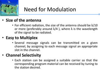 Need for Modulation
• Size of the antenna
• For efficient radiation, the size of the antenna should be λ/10
or more (preferably around λ/4 ), where λ is the wavelength
of the signal to be radiated.
• Easy to Multiplex
• Several message signals can be transmitted on a given
channel, by assigning to each message signal an appropriate
slot in the channel.
• Channel Selectivity
• Each station can be assigned a suitable carrier so that the
corresponding program material can be received by tuning to
the station desired.
 