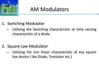 AM Modulators
1. Switching Modulator
– Utilizing the Switching characteristic or time varying
characteristic of a diode.
2. Square Law Modulator
– Utilizing the non linear characteristic of any square
law device ( like Diode, Transistor etc.)
 