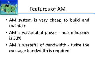 Features of AM
• AM system is very cheap to build and
maintain.
• AM is wasteful of power - max efficiency
is 33%
• AM is wasteful of bandwidth - twice the
message bandwidth is required
 