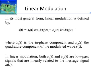 Linear Modulation
In its most general form, linear modulation is defined
by:
where sI(t) is the in-phase component and sQ(t) the
quadrature component of the modulated wave s(t).
In linear modulation, both sI(t) and sQ(t) are low-pass
signals that are linearly related to the message signal
m(t).
 