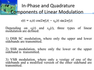 In-Phase and Quadrature
Components of Linear Modulation
Depending on sI(t) and sQ(t), three types of linear
modulation are defined:
1) DSB SC modulation, where only the upper and lower
sidebands are transmitted.
2) SSB modulation, where only the lower or the upper
sideband is transmitted.
3) VSB modulation, where only a vestige of one of the
sidebands and a modified version of the other sideband are
transmitted.
 