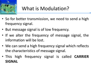 What is Modulation?
• So for better transmission, we need to send a high
frequency signal.
• But message signal is of low frequency.
• If we alter the frequency of message signal, the
information will be lost.
• We can send a high frequency signal which reflects
the characteristics of message signal.
• This high frequency signal is called CARRIER
SIGNAL
 