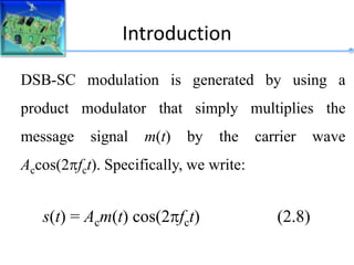 Introduction
DSB-SC modulation is generated by using a
product modulator that simply multiplies the
message signal m(t) by the carrier wave
Accos(2fct). Specifically, we write:
s(t) = Acm(t) cos(2fct) (2.8)
 